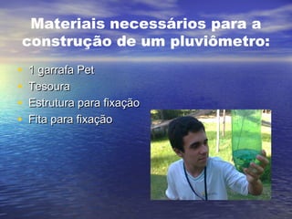 Materiais necessários para a
construção de um pluviômetro:
• 1 garrafa Pet1 garrafa Pet
• TesouraTesoura
• Estrutura para fixaçãoEstrutura para fixação
• Fita para fixaçãoFita para fixação
 