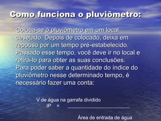 Como funciona o pluviômetro:Como funciona o pluviômetro:
• Coloca-se o pluviômetro em um localColoca-se o pluviômetro em um local
desejado. Depois de colocado, deixa emdesejado. Depois de colocado, deixa em
repouso por um tempo pré-estabelecido.repouso por um tempo pré-estabelecido.
Passado esse tempo, você deve ir no local ePassado esse tempo, você deve ir no local e
retirá-lo para obter as suas conclusões.retirá-lo para obter as suas conclusões.
Para poder saber a quantidade do índice doPara poder saber a quantidade do índice do
pluviômetro nesse determinado tempo, épluviômetro nesse determinado tempo, é
necessário fazer uma conta:necessário fazer uma conta:
V de água na garrafa dividido
IP = _________________________
Área de entrada de água
 