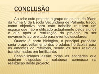 Conclusão		Ao criar este projecto o grupo de alunos do 9ªano da turma C da Escola Secundária de Palmela, traçou como objectivo para este trabalho reutilizar um espaço que não é utilizado actualmente pelos alunos e que após a realização do projecto irá ser novamente aproveitado para eventos escolares. 		Quanto à horta biológica, o principal propósito seria o aproveitamento dos produtos hortícolas para as ementas do refeitório, sendo os seus resíduos transformados em fertilizante.		Sensibilizamos assim todas as entidades que estejam dispostas a colaborar connosco na realização deste projecto.