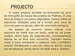 	Projecto		O nosso projecto consiste na renovação da zona do mini-golfe da escola Secundária de Palmela. É uma zona já antiga e um pouco degradada. Iremos retirar as estruturas utilizadas para tal e formar uma zona de convívio para os alunos, além de uma horta biológica.		No espaço de convívio vamos colocar uma estrutura de metal com um toldo, onde se vai poder realizar vários tipos de espectáculos, nomeadamente teatros ao ar livre e/ou concertos. Também iremos relvar a zona envolvente e restaurar todo o anfiteatro exterior fortalecendo o convívio entre os alunos noutro tipo de espaços, tendo assim um local para o “público”.