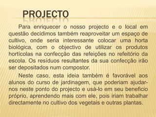 	Projecto	Para enriquecer o nosso projecto e o local em questão decidimos também reaproveitar um espaço de cultivo, onde seria interessante colocar uma horta biológica, com o objectivo de utilizar os produtos hortícolas na confecção das refeições no refeitório da escola. Os resíduos resultantes da sua confecção irão ser depositados num compostor.		Neste caso, esta ideia também é favorável aos alunos do curso de jardinagem, que poderiam ajudar-nos neste ponto do projecto e usá-lo em seu beneficio próprio, aprendendo mais com ele, pois iriam trabalhar directamente no cultivo dos vegetais e outras plantas.
