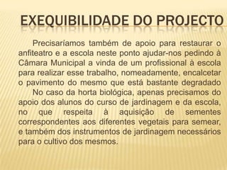 Exequibilidade do projecto	 	Precisaríamos também de apoio para restaurar o anfiteatro e a escola neste ponto ajudar-nos pedindo à Câmara Municipal a vinda de um profissional à escola para realizar esse trabalho, nomeadamente, encalcetar o pavimento do mesmo que está bastante degradado 	No caso da horta biológica, apenas precisamos do apoio dos alunos do curso de jardinagem e da escola, no que respeita à aquisição de sementes correspondentes aos diferentes vegetais para semear, e também dos instrumentos de jardinagem necessários para o cultivo dos mesmos.