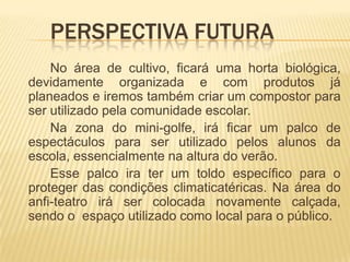 	Perspectiva futuraNo área de cultivo, ficará uma horta biológica, devidamente organizada e com produtos já planeados e iremos também criar um compostor para ser utilizado pela comunidade escolar.		Na zona do mini-golfe, irá ficar um palco de espectáculos para ser utilizado pelos alunos da escola, essencialmente na altura do verão.		Esse palco ira ter um toldo específico para o proteger das condições climaticatéricas. Na área do anfi-teatro irá ser colocada novamente calçada, sendo o  espaço utilizado como local para o público.