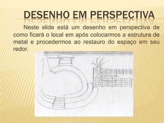 	Desenho em perspectiva	Neste slide está um desenho em perspectiva de como ficará o local em após colocarmos a estrutura de metal e procedermos ao restauro do espaço em seu redor. 