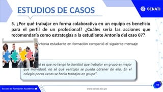 10
www.senati.edu.pe
ESTUDIOS DE CASOS
5. ¿Por qué trabajar en forma colaborativa en un equipo es beneficio
para el perfil de un profesional? ¿Cuáles seria las acciones que
recomendaría como estrategias a la estudiante Antonia del caso 07?
 