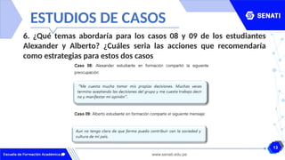 13
www.senati.edu.pe
ESTUDIOS DE CASOS
6. ¿Qué temas abordaría para los casos 08 y 09 de los estudiantes
Alexander y Alberto? ¿Cuáles seria las acciones que recomendaría
como estrategias para estos dos casos
 