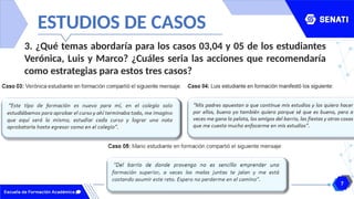 7
www.senati.edu.pe
ESTUDIOS DE CASOS
3. ¿Qué temas abordaría para los casos 03,04 y 05 de los estudiantes
Verónica, Luis y Marco? ¿Cuáles seria las acciones que recomendaría
como estrategias para estos tres casos?
 