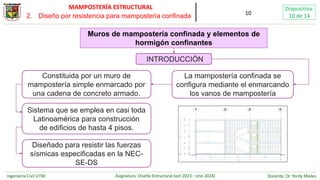 Ingeniería Civil UTM Asignatura: Diseño Estructural (oct 2023 – ene 2024) Docente: Dr. Yordy Mieles
Diapositiva:
10 de 14
MAMPOSTERÍA ESTRUCTURAL
10
Muros de mampostería confinada y elementos de
hormigón confinantes
La mampostería confinada se
configura mediante el enmarcando
los vanos de mampostería
Sistema que se emplea en casi toda
Latinoamérica para construcción
de edificios de hasta 4 pisos.
Diseñado para resistir las fuerzas
sísmicas especificadas en la NEC-
SE-DS
INTRODUCCIÓN
Constituida por un muro de
mampostería simple enmarcado por
una cadena de concreto armado.
2. Diseño por resistencia para mampostería confinada
 