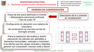 Ingeniería Civil UTM Asignatura: Diseño Estructural (oct 2023 – ene 2024) Docente: Dr. Yordy Mieles
Diapositiva:
11 de 14
MAMPOSTERÍA ESTRUCTURAL
VIVIENDA EN CONSIDERACIÓN
• García Farias Jorgelina Margarita
• Mera Esmeraldas Evelyn Denisse
• Tumbaco Suaste Ingrid Mayerli
Casa de dos pisos destinada a vivienda
 Mampostería estructural confinada
 Tipo de suelo “D”
Configuración en elevación una cubierta de
losa plana
Su cimentación es una losa corrida de
hormigón armado
Para la realización del análisis y diseño
estructural, los cálculos son aplicables a
elementos horizontales, verticales e inclinados.
Los efectos que las cargas verticales y laterales
generan son compresión, tracción corte y flexión
Descripción de la y vivienda
en consideración:
2. Diseño por resistencia para mampostería confinada
 