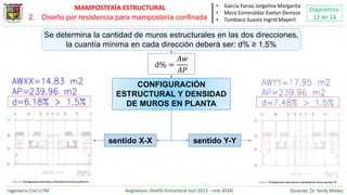 Ingeniería Civil UTM Asignatura: Diseño Estructural (oct 2023 – ene 2024) Docente: Dr. Yordy Mieles
Diapositiva:
12 de 14
MAMPOSTERÍA ESTRUCTURAL • García Farias Jorgelina Margarita
• Mera Esmeraldas Evelyn Denisse
• Tumbaco Suaste Ingrid Mayerli
CONFIGURACIÓN
ESTRUCTURAL Y DENSIDAD
DE MUROS EN PLANTA
Se determina la cantidad de muros estructurales en las dos direcciones,
la cuantía mínima en cada dirección deberá ser: d% ≥ 1,5%
d% =
𝐴𝑤
𝐴𝑃
sentido Y-Y
sentido X-X
2. Diseño por resistencia para mampostería confinada
 