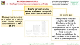 Ingeniería Civil UTM Asignatura: Diseño Estructural (oct 2023 – ene 2024) Docente: Dr. Yordy Mieles
Diapositiva:
13 de 14
MAMPOSTERÍA ESTRUCTURAL • García Farias Jorgelina Margarita
• Mera Esmeraldas Evelyn Denisse
• Tumbaco Suaste Ingrid Mayerli
Diseño por resistencia a
cargas axiales por compresión
para mampostería confinada
El requerimiento mínimo
se lo realiza por el método
LRFD factores de carga
considerados en la NEC-
SE-CG.
se asume que:
Mampostería no resiste
esfuerzos de tracción.
El esfuerzo uniforme de
compresión = 0.80f’m
El espesor min. de las vigas de
confinamiento, el mismo del
muro confinado.
Existe compatibilidad de
deformaciones entre el acero de
refuerzo y la mampostería.
2. Diseño por resistencia para mampostería confinada
 