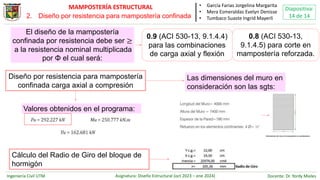 Ingeniería Civil UTM Asignatura: Diseño Estructural (oct 2023 – ene 2024) Docente: Dr. Yordy Mieles
Diapositiva:
14 de 14
MAMPOSTERÍA ESTRUCTURAL • García Farias Jorgelina Margarita
• Mera Esmeraldas Evelyn Denisse
• Tumbaco Suaste Ingrid Mayerli
El diseño de la mampostería
confinada por resistencia debe ser ≥
a la resistencia nominal multiplicada
por Φ el cual será:
0.9 (ACI 530-13, 9.1.4.4)
para las combinaciones
de carga axial y flexión
0.8 (ACI 530-13,
9.1.4.5) para corte en
mampostería reforzada.
Diseño por resistencia para mampostería
confinada carga axial a compresión
Las dimensiones del muro en
consideración son las sgts:
Cálculo del Radio de Giro del bloque de
hormigón
Valores obtenidos en el programa:
2. Diseño por resistencia para mampostería confinada
 
