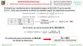 Ingeniería Civil UTM Asignatura: Diseño Estructural (oct 2023 – ene 2024) Docente: Dr. Yordy Mieles
Diapositiva:
15 de 14
MAMPOSTERÍA ESTRUCTURAL • García Farias Jorgelina Margarita
• Mera Esmeraldas Evelyn Denisse
• Tumbaco Suaste Ingrid Mayerli
El diseño por resistencia de la mampostería según el ACI 530-13 en la sección
9.3.4.1, tiene que considerar el efecto de esbeltez según las siguientes ecuaciones:
7400𝑚𝑚
105,36𝑚𝑚
≤ 99 70,24 ≤ 99 OK
Por lo tanto, se usa la ecuación 9.11, ACI 530-13
✔️
El coeficiente para compresión es Ø=0.90
de donde se determina:
Pu < ØPn
292.227 Kn < 3310.24 kN
2. Diseño por resistencia para mampostería confinada
 