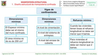 Ingeniería Civil UTM Asignatura: Diseño Estructural (oct 2023 – ene 2024) Docente: Dr. Yordy Mieles
Diapositiva:
5 de 14
MAMPOSTERÍA ESTRUCTURAL
Vigas de
confinamiento
El Espesor mínimo
debe ser el mismo
del muro confinado.
El área mínima es
de es de 200 cm2
Dimensiones
mínimas
A nivel de cimentación.
A nivel del sistema de
entrepiso.
Dimensiones
mínimas
A nivel del enrase de
cubierta.
Refuerzo mínimo
Para viviendas el
refuerzo longitudinal no
debe ser menor que 2
barras.
Cuando las viviendas
tienen losas el refuerzo
longitudinal no debe ser
menor que 4 barras.
• García Farias Jorgelina Margarita
• Mera Esmeraldas Evelyn Denisse
• Tumbaco Suaste Ingrid Mayerli
1. Diseño estructural de mampostería confinada
 