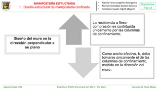 Ingeniería Civil UTM Asignatura: Diseño Estructural (oct 2023 – ene 2024) Docente: Dr. Yordy Mieles
Diapositiva:
7 de 14
MAMPOSTERÍA ESTRUCTURAL • García Farias Jorgelina Margarita
• Mera Esmeraldas Evelyn Denisse
• Tumbaco Suaste Ingrid Mayerli
La resistencia a flexo-
compresión es contribuida
únicamente por las columnas
de confinamiento.
Como ancho efectivo, b, debe
tomarse únicamente el de las
columnas de confinamiento,
medido en la dirección del
muro.
Diseño del muro en la
dirección perpendicular a
su plano
1. Diseño estructural de mampostería confinada
 
