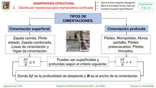 Ingeniería Civil UTM Asignatura: Diseño Estructural (oct 2023 – ene 2024) Docente: Dr. Yordy Mieles
Diapositiva:
9 de 14
MAMPOSTERÍA ESTRUCTURAL
Cimentación superficial Cimentación profunda
𝐷𝑓
𝐵
≤ 4
Donde 𝐷𝑓 es la profundidad de desplante y B es el ancho de la cimentación.
𝐷𝑓
𝐵
> 4
TIPOS DE
CIMENTACIONES.
Pueden ser superficiales y
profundas según el criterio siguiente:
Pilotes, Micropilotes, Muros
pantalla, Pilotes
preexcavados, Pilotes
hincados.
Zapata corrida, Plinto
aislado, Zapata combinada,
Losas de cimentación y
Vigas de cimentación.
• García Farias Jorgelina Margarita
• Mera Esmeraldas Evelyn Denisse
• Tumbaco Suaste Ingrid Mayerli
2. Diseño por resistencia para mampostería confinada
 