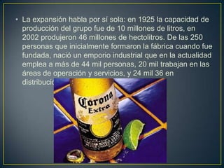 • La expansión habla por sí sola: en 1925 la capacidad de
producción del grupo fue de 10 millones de litros, en
2002 produjeron 46 millones de hectolitros. De las 250
personas que inicialmente formaron la fábrica cuando fue
fundada, nació un emporio industrial que en la actualidad
emplea a más de 44 mil personas, 20 mil trabajan en las
áreas de operación y servicios, y 24 mil 36 en
distribución y ventas.

 