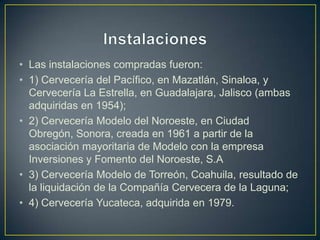 • Las instalaciones compradas fueron:
• 1) Cervecería del Pacífico, en Mazatlán, Sinaloa, y
Cervecería La Estrella, en Guadalajara, Jalisco (ambas
adquiridas en 1954);
• 2) Cervecería Modelo del Noroeste, en Ciudad
Obregón, Sonora, creada en 1961 a partir de la
asociación mayoritaria de Modelo con la empresa
Inversiones y Fomento del Noroeste, S.A
• 3) Cervecería Modelo de Torreón, Coahuila, resultado de
la liquidación de la Compañía Cervecera de la Laguna;
• 4) Cervecería Yucateca, adquirida en 1979.

 