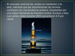 • El mercado nacional las ventas se mantienen a la
alza, mientras que las exportaciones de cerveza
continúan con una tendencia positiva, impulsadas por
una mayor demanda de Estados Unidos, Europa y Asia.
Las ventas netas durante 2004 aumentaron 6.9 por
ciento.

 