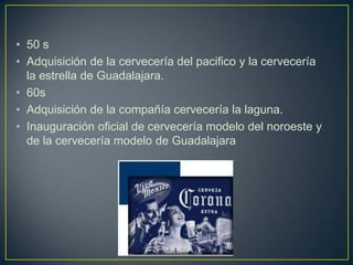 • 50 s
• Adquisición de la cervecería del pacifico y la cervecería
la estrella de Guadalajara.
• 60s
• Adquisición de la compañía cervecería la laguna.
• Inauguración oficial de cervecería modelo del noroeste y
de la cervecería modelo de Guadalajara

 
