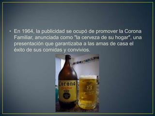 • En 1964, la publicidad se ocupó de promover la Corona
Familiar, anunciada como "la cerveza de su hogar", una
presentación que garantizaba a las amas de casa el
éxito de sus comidas y convivios.

 