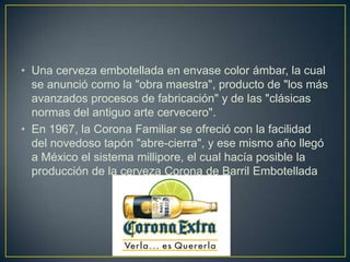 • Una cerveza embotellada en envase color ámbar, la cual
se anunció como la "obra maestra", producto de "los más
avanzados procesos de fabricación" y de las "clásicas
normas del antiguo arte cervecero".
• En 1967, la Corona Familiar se ofreció con la facilidad
del novedoso tapón "abre-cierra", y ese mismo año llegó
a México el sistema millipore, el cual hacía posible la
producción de la cerveza Corona de Barril Embotellada

 