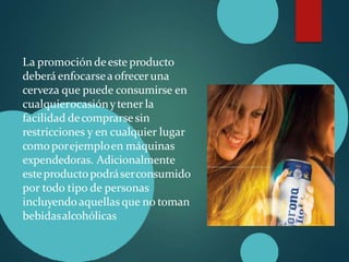 La promoción deeste producto
deberá enfocarseaofreceruna
cerveza que puede consumirse en
cualquierocasiónytener la
facilidad decomprarse sin
restricciones y en cualquier lugar
comoporejemploen máquinas
expendedoras. Adicionalmente
esteproductopodráserconsumido
por todo tipo de personas
incluyendoaquellasque no toman
bebidasalcohólicas
 