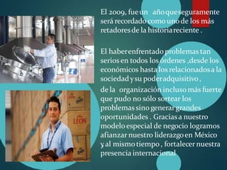El 2009, fueun añoqueseguramente
será recordado como unode los más
retadoresde la historiareciente .
El haberenfrentadoproblemas tan
seriosen todos los órdenes ,desde los
económicos hasta losrelacionadosa la
sociedadysu poderadquisitivo,
de la organización incluso más fuerte
que pudo no sólo sortear los
problemassino generargrandes
oportunidades . Graciasa nuestro
modeloespecial de negocio logramos
afianzar nuestro liderazgoen México
y
, al mismotiempo , fortalecernuestra
presencia internacional
 