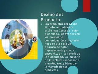 Diseño del
Producto
▶ Los productos del Grupo
Modelo actualmente
están más llenos de color
que nunc a ,los avances en
los medios de
comunicación e impresión
nos dan día a día un
a ba nico de color
impresionante y nunc a
antes visto en la historia de
la humanidad. La mayoría
de los colores usa dos son el
a ma rillo,azul,y blanco en
la mayoría de sus
productos.
 