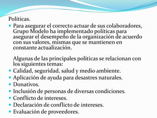 Políticas.
 Para asegurar el correcto actuar de sus colaboradores,
Grupo Modelo ha implementado políticas para
asegurar el desempeño de la organización de acuerdo
con sus valores, mismas que se mantienen en
constante actualización.
Algunas de las principales políticas se relacionan con
los siguientes temas:
 Calidad, seguridad, salud y medio ambiente.
 Aplicación de ayuda para desastres naturales.
 Donativos.
 Inclusión de personas de diversas condiciones.
 Conflicto de intereses.
 Declaración de conflicto de intereses.
 Evaluación de proveedores.
 