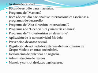  Gestión de calidad.
 Becas de estudio para maestrías.
 Programa de “Masters”.
 Becas de estudio nacionales e internacionales asociadas a
programas de desarrollo.
 Programa de “Alta dirección internacional”.
 Programas de “Licenciatura y maestría en línea”.
 Programa de “Profesionistas en desarrollo”.
 Aplicación de la normatividad Modelo.
 Prevención de acoso sexual.
 Regulación de actividades externas de funcionarios de
Grupo Modelo en otras sociedades.
 Declaración de prácticas de negocio.
 Administración de riesgos.
 Manejo y control de datos particulares.
 