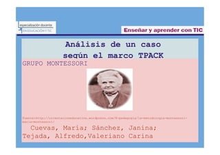 Análisis de un caso
según el marco TPACK
GRUPO MONTESSORI
Fuente:http://orientacioneducativa.wordpress.com/8-pedagogia/la-metodologia-montessori-
maria-montessori/
Cuevas, María; Sánchez, Janina;
Tejada, Alfredo,Valeriano Carina
5
5
1
6
2
6
3
 