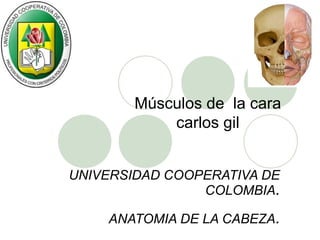 Músculos de la cara
            carlos gil


UNIVERSIDAD COOPERATIVA DE
                COLOMBIA.

    ANATOMIA DE LA CABEZA.
 