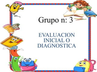 Grupo n: 3
EVALUACION
INICIAL O
DIAGNOSTICA
 