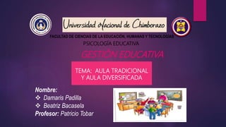 PSICOLOGÍA EDUCATIVA
GESTIÓN EDUCATIVA
FACULTAD DE CIENCIAS DE LA EDUCACIÓN, HUMANAS Y TECNOLOGÍAS
Nombre:
 Damaris Padilla
 Beatriz Bacasela
Profesor: Patricio Tobar
TEMA: AULA TRADICIONAL
Y AULA DIVERSIFICADA
 
