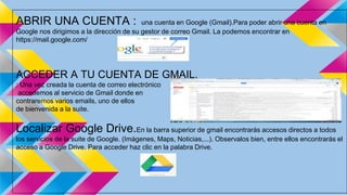 ABRIR UNA CUENTA : una cuenta en Google (Gmail).Para poder abrir una cuenta en 
Google nos dirigimos a la dirección de su gestor de correo Gmail. La podemos encontrar en 
https://mail.google.com/ 
ACCEDER A TU CUENTA DE GMAIL. 
: Una vez creada la cuenta de correo electrónico 
accedemos al servicio de Gmail donde en 
contraremos varios emails, uno de ellos 
de bienvenida a la suite. 
Localizar Google Drive.En la barra superior de gmail encontrarás accesos directos a todos 
los servicios de la suite de Google. (Imágenes, Maps, Noticias,...). Observalos bien, entre ellos encontrarás el 
acceso a Google Drive. Para acceder haz clic en la palabra Drive. 
 