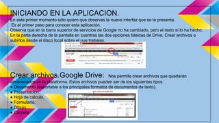 INICIANDO EN LA APLICACION. 
En este primer momento sólo quiero que observes la nueva interfaz que se te presenta. 
Es el primer paso para conocer esta aplicación. 
Observa que en la barra superior de servicios de Google no ha cambiado, pero el resto sí lo ha hecho. 
En la parte derecha de la pantalla en cuentras las dos opciones básicas de Drive, Crear archivos o 
subirlos desde el disco local sobre el que trabajas. 
Crear archivos.Google Drive: Nos permite crear archivos que quedarán 
almacenados en la plataforma. Estos archivos pueden ser de los siguientes tipos: 
● Documento (exportable a los principales formatos de documentos de texto). 
● Presentación. 
● Hoja de cálculo. 
● Formulario. 
● Dibujo. 
● Carpeta 
 