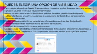PUEDES ELEGIR UNA OPCIÓN DE VISIBILIDAD 
Para cualquier elemento de Google Drive que quieras compartir y un nivel de acceso para cada persona 
o grupo de usuarios con los que hayas compartido algo. 
Además de seleccionar la opción de visibilidad y el nivel de acceso, puedes hacer lo siguiente: 
● utilizar el enlace de un archivo, una carpeta o un documento de Google Docs para compartirlo, 
● ver quién tiene acceso, 
● añadir colaboradores (editores, comentaristas o lectores) por nombre o lista de distribución, 
● eliminar colaboradores o cambiar el nivel de acceso de un usuario, 
● transferir la propiedad del documento a otro usuario. 
Las opciones de visibilidad te permiten controlar el acceso de los usuarios a los archivos, las carpetas y 
los documentos de Google Docs. Todo lo que crees, sincronices o subas en Google Drive empieza 
siendo privado. 
 