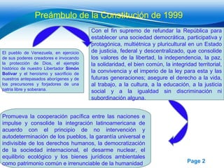 Preámbulo de la Constitución de 1999 El pueblo de Venezuela, en ejercicio de sus poderes creadores e invocando la protección de Dios, el ejemplo histórico de nuestro Libertador  Simón Bolívar  y el heroísmo y sacrificio de nuestros antepasados aborígenes y de los precursores y forjadores de una patria libre y soberana. Con el fin supremo de refundar la República para establecer una sociedad democrática, participativa y protagónica, multiétnica y pluricultural en un Estado de justicia, federal y descentralizado, que consolide los valores de la libertad, la independencia, la paz, la solidaridad, el bien común, la integridad territorial, la convivencia y el imperio de la ley para esta y las futuras generaciones; asegure el derecho a la vida, al trabajo, a la cultura, a la educación, a la justicia social y a la igualdad sin discriminación ni subordinación alguna. Promueva la cooperación pacífica entre las naciones e impulse y consolide la integración latinoamericana de acuerdo con el principio de no intervención y autodeterminación de los pueblos, la garantía universal e indivisible de los derechos humanos, la democratización de la sociedad internacional, el desarme nuclear, el equilibrio ecológico y los bienes jurídicos ambientales como patrimonio común e irrenunciable de la humanidad 