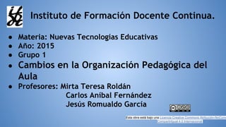 Instituto de Formación Docente Continua.
● Materia: Nuevas Tecnologías Educativas
● Año: 2015
● Grupo 1
● Cambios en la Organización Pedagógica del
Aula
● Profesores: Mirta Teresa Roldán
Carlos Aníbal Fernández
Jesús Romualdo García
Esta obra está bajo una Licencia Creative Commons Atribución-NoCome
CompartirIgual 4.0 Internacional.
 