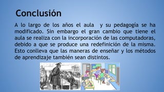 Conclusión
A lo largo de los años el aula y su pedagogía se ha
modificado. Sin embargo el gran cambio que tiene el
aula se realiza con la incorporación de las computadoras,
debido a que se produce una redefinición de la misma.
Esto conlleva que las maneras de enseñar y los métodos
de aprendizaje también sean distintos.
 