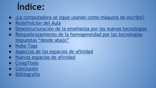 Índice:
● ¿La computadora se sigue usando como máquina de escribir?
● Redefinición del Aula
● Desestructuración de la enseñanza por las nuevas tecnologías
● Resquebrajamiento de la homogeneidad por las tecnologías
impuestas “desde abajo”
● Nube Tags
● Aspectos de los espacios de afinidad
● Nuevos espacios de afinidad
● CmapTools
● Conclusión
● Bibliografía
 