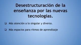 Desestructuración de la
enseñanza por las nuevas
tecnologías.
❏ Más atención a lo singular y diverso.
❏ Más espacios para ritmos de aprendizaje
 