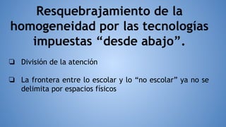 Resquebrajamiento de la
homogeneidad por las tecnologías
impuestas “desde abajo”.
❏ División de la atención
❏ La frontera entre lo escolar y lo “no escolar” ya no se
delimita por espacios físicos
 