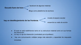 Escuela fuera de hora
facebook de algunas materias
Blogs como plataforma de escritura
hay un desdibujamiento de las fronteras
invade el espacio escolar
ensancha su radio de acción
● El aula se está redefiniendo tanto en su estructura material como en sus formas
de interacción.
● no hay un eje de interacción (controlado por el profesor)
● hay una comunicación múltiple (exige más atención y capacidad de respuesta
inmediata.
 