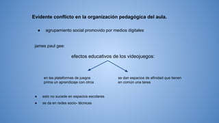 Evidente conflicto en la organización pedagógica del aula.
● agrupamiento social promovido por medios digitales
james paul gee:
efectos educativos de los videojuegos:
en las plataformas de juegos
prima un aprendizaje con otros
se dan espacios de afinidad que tienen
en común una tarea
● esto no sucede en espacios escolares
● se da en redes socio- técnicas
 