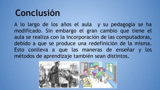 Conclusión
A lo largo de los años el aula y su pedagogía se ha
modificado. Sin embargo el gran cambio que tiene el
aula se realiza con la incorporación de las computadoras,
debido a que se produce una redefinición de la misma.
Esto conlleva a que las maneras de enseñar y los
métodos de aprendizaje también sean distintos.
 