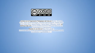 Cambios en la Organización Pedagógica del Aula por Bonino, Antonella
Costa, Josue Leonel Dominguez, Fernando Daniel Isaguirre, Andrea Soloa,
Juan Carlos Sosa, Jessica Suárez, Yanina Noemí Velazquez, Ayelén se
distribuye bajo una Licencia Creative Commons Atribución-NoComercial-
CompartirIgual 4.0 Internacional.
Basada en una obra enhttps://docs.google.
com/presentation/d/1qPy6LdGuqWb4iOa3HWpNVwZoYpysJANGKP3Gr2pN
czk/edit#slide=id.gb29089568_0_1.
 