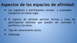 ❖ Los jugadores o participantes novatos y avanzados
comparten el mismo lugar.
Aspectos de los espacios de afinidad:
❖ Liderazgo.
❖ Tipo de conocimiento tácito.
❖ El espacio de afinidad permite formas y rutas de
participación distintas que pueden ser centrales o
periférica a la tarea.
 