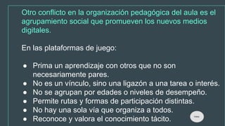 Otro conflicto en la organización pedagógica del aula es el
agrupamiento social que promueven los nuevos medios
digitales.
En las plataformas de juego:
● Prima un aprendizaje con otros que no son
necesariamente pares.
● No es un vínculo, sino una ligazón a una tarea o interés.
● No se agrupan por edades o niveles de desempeño.
● Permite rutas y formas de participación distintas.
● No hay una sola vía que organiza a todos.
● Reconoce y valora el conocimiento tácito.
Índice
 